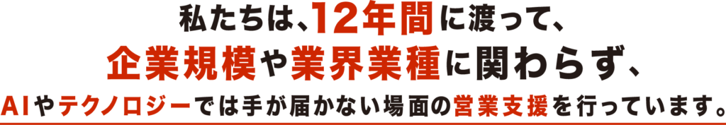 私たちは、12年間に渡って、企業規模や業界業種に関わらず、AIやテクノロジーでは手が届かない場面の営業支援を行っています。