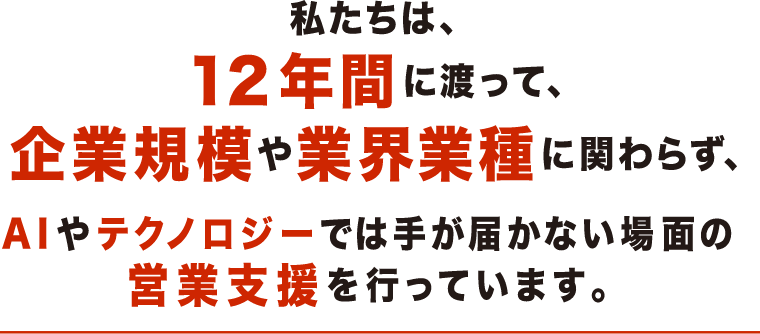 私たちは、12年間に渡って、企業規模や業界業種に関わらず、AIやテクノロジーでは手が届かない場面の営業支援を行っています。